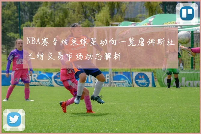 NBA赛季结束球星动向一览詹姆斯杜兰特交易市场动态解析