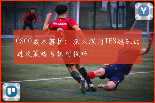 CSGO战术解析：深入探讨TES战队的进攻策略与执行技巧