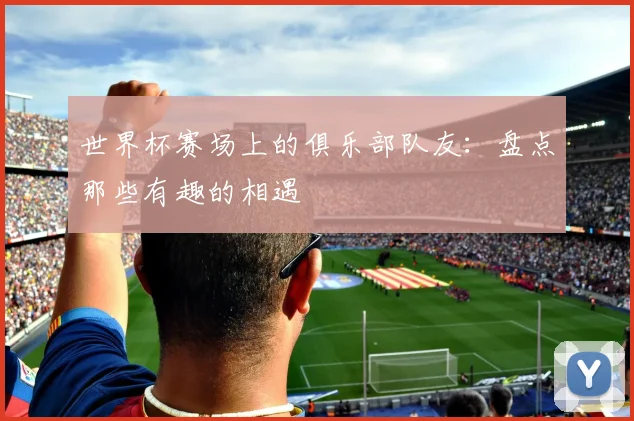 世界杯赛场上的俱乐部队友：盘点那些有趣的相遇