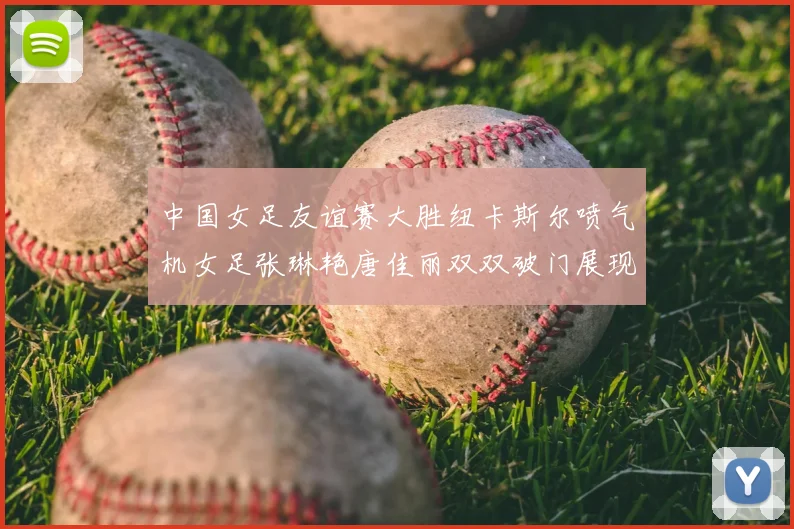 中国女足友谊赛大胜纽卡斯尔喷气机女足张琳艳唐佳丽双双破门展现实力