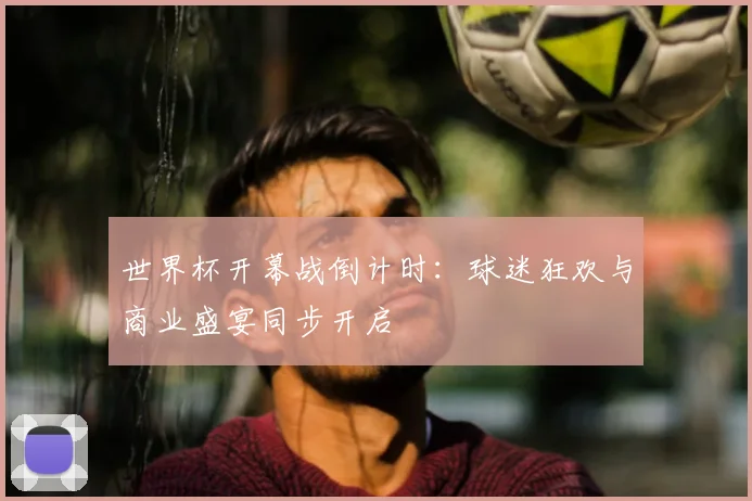 世界杯开幕战倒计时：球迷狂欢与商业盛宴同步开启