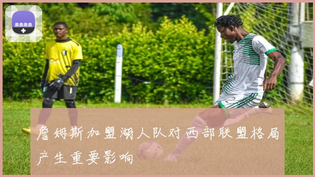 詹姆斯加盟湖人队对西部联盟格局产生重要影响