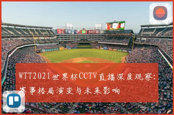 WTT2021世界杯CCTV直播深度观察:赛事格局演变与未来影响