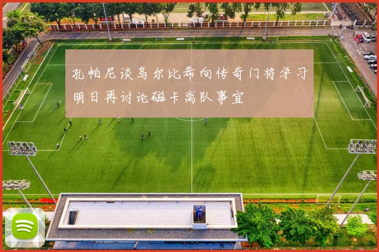 孔帕尼谈乌尔比希向传奇门将学习明日再讨论磁卡离队事宜