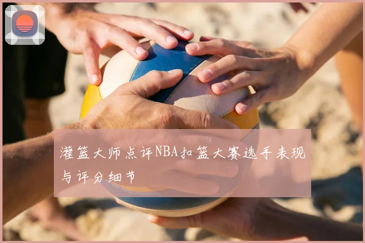 灌篮大师点评NBA扣篮大赛选手表现与评分细节