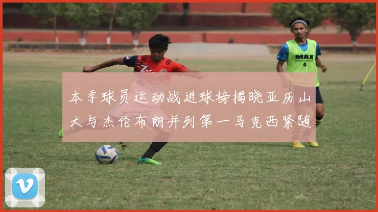 本季球员运动战进球榜揭晓亚历山大与杰伦布朗并列第一马克西紧随其后