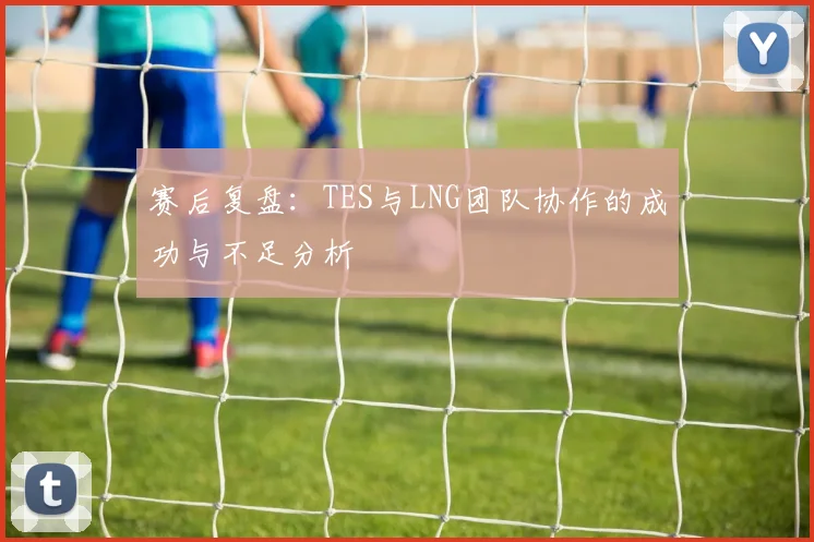赛后复盘：TES与LNG团队协作的成功与不足分析