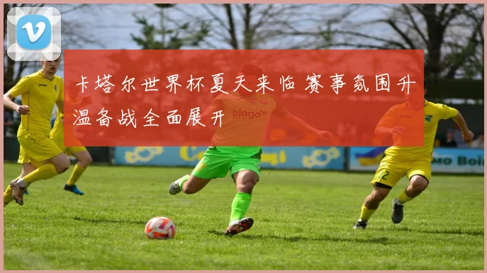 卡塔尔世界杯夏天来临 赛事氛围升温备战全面展开