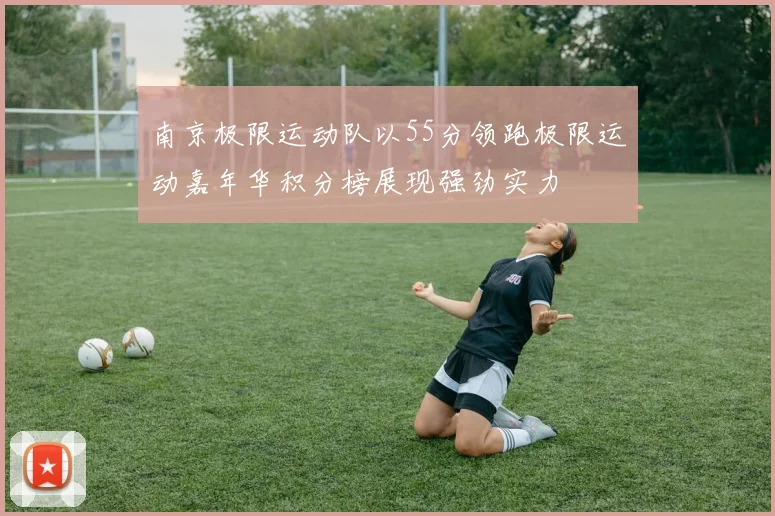南京极限运动队以55分领跑极限运动嘉年华积分榜展现强劲实力