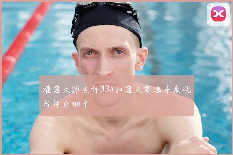灌篮大师点评NBA扣篮大赛选手表现与评分细节