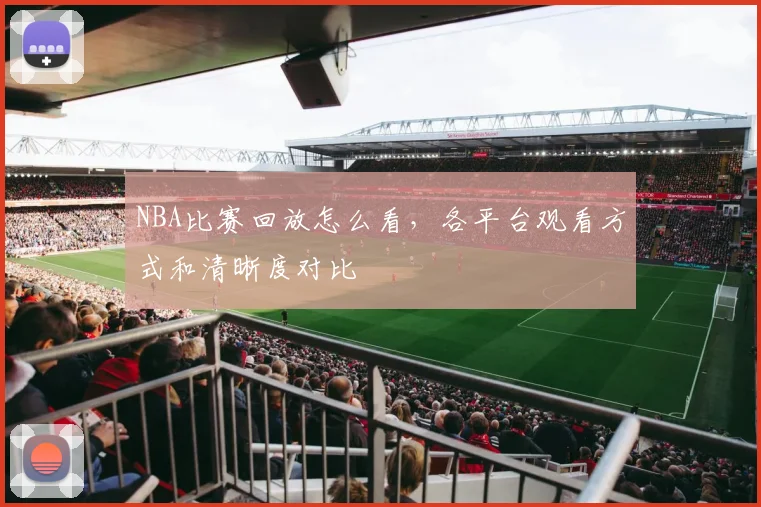 NBA比赛回放怎么看,各平台观看方式和清晰度对比