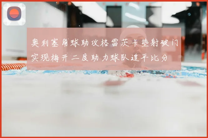 奥利塞角球助攻格雷茨卡垫射破门实现梅开二度助力球队追平比分