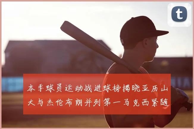 本季球员运动战进球榜揭晓亚历山大与杰伦布朗并列第一马克西紧随其后