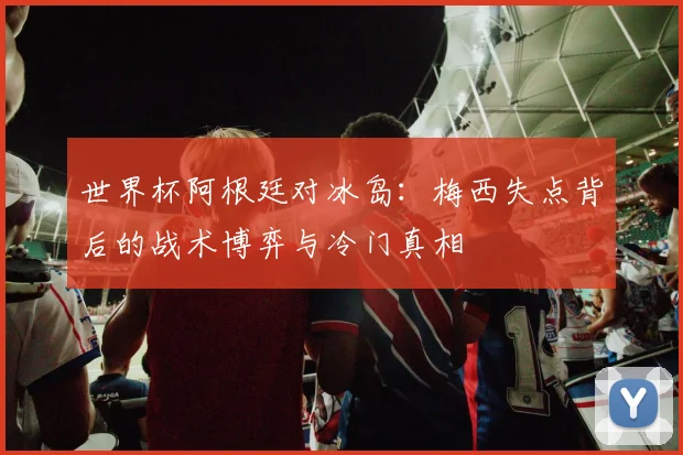 世界杯阿根廷对冰岛：梅西失点背后的战术博弈与冷门真相