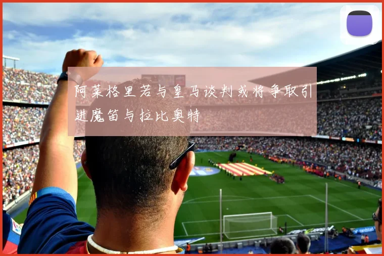 阿莱格里若与皇马谈判或将争取引进魔笛与拉比奥特