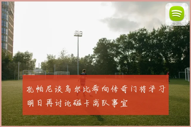 孔帕尼谈乌尔比希向传奇门将学习明日再讨论磁卡离队事宜