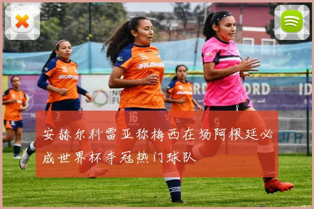 安赫尔科雷亚称梅西在场阿根廷必成世界杯夺冠热门球队