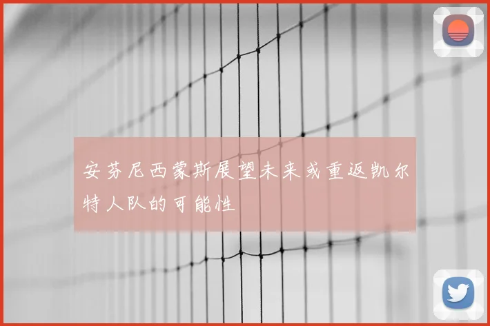 安芬尼西蒙斯展望未来或重返凯尔特人队的可能性