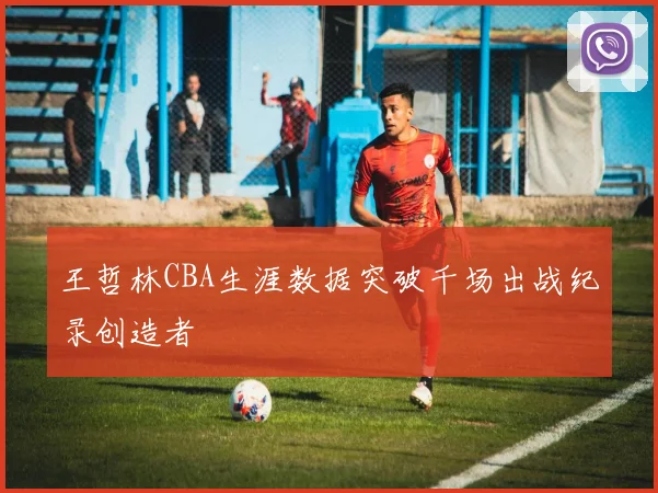 王哲林CBA生涯数据突破千场出战纪录创造者