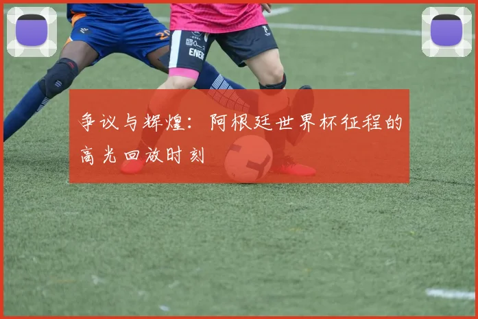争议与辉煌：阿根廷世界杯征程的高光回放时刻
