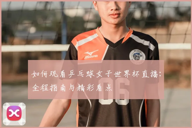 如何观看乒乓球女子世界杯直播:全程指南与精彩看点