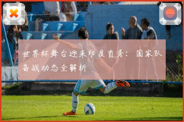 世界杯舞台迎来印度首秀：国家队备战动态全解析