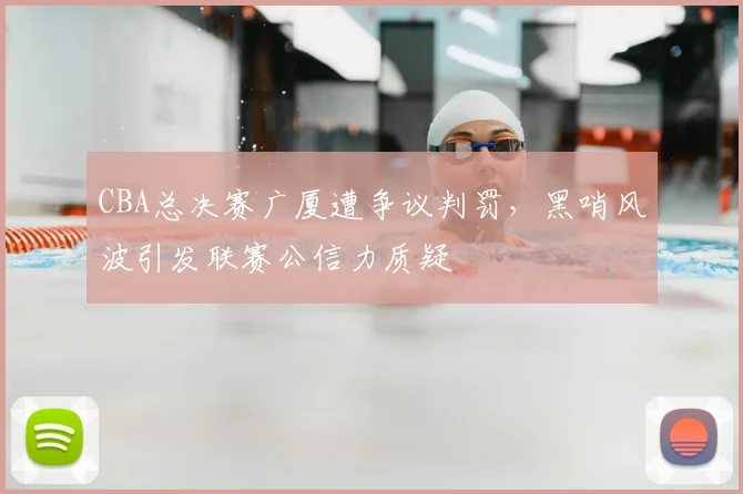CBA总决赛广厦遭争议判罚，黑哨风波引发联赛公信力质疑