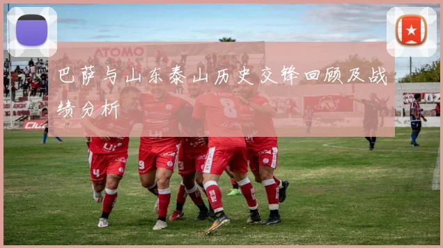巴萨与山东泰山历史交锋回顾及战绩分析
