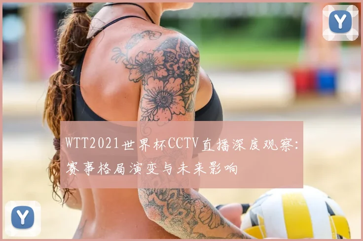 WTT2021世界杯CCTV直播深度观察:赛事格局演变与未来影响