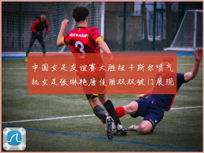 中国女足友谊赛大胜纽卡斯尔喷气机女足张琳艳唐佳丽双双破门展现实力
