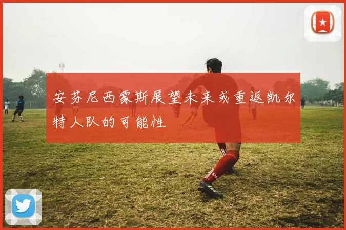 安芬尼西蒙斯展望未来或重返凯尔特人队的可能性