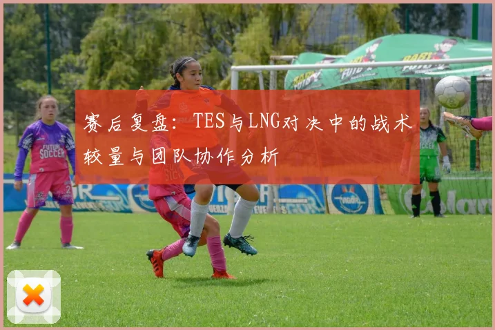 赛后复盘:TES与LNG对决中的战术较量与团队协作分析