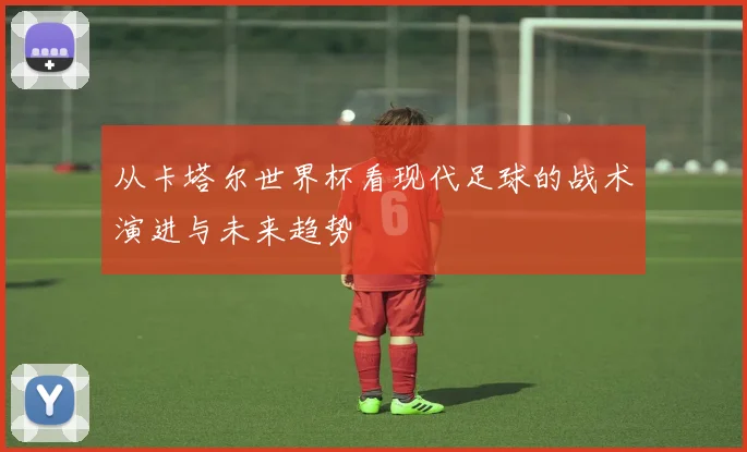 从卡塔尔世界杯看现代足球的战术演进与未来趋势