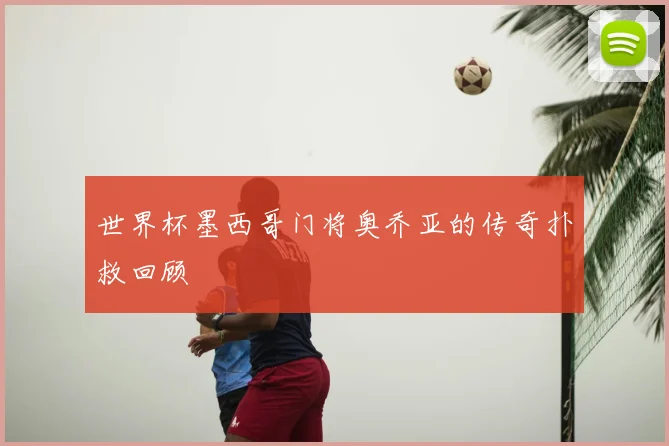 世界杯墨西哥门将奥乔亚的传奇扑救回顾
