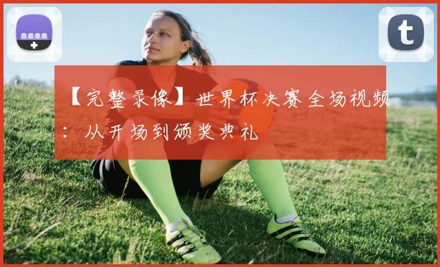 【完整录像】世界杯决赛全场视频:从开场到颁奖典礼