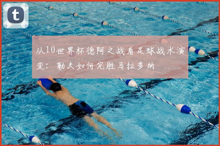 从10世界杯德阿之战看足球战术演变：勒夫如何完胜马拉多纳