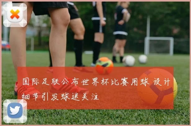 国际足联公布世界杯比赛用球 设计细节引发球迷关注