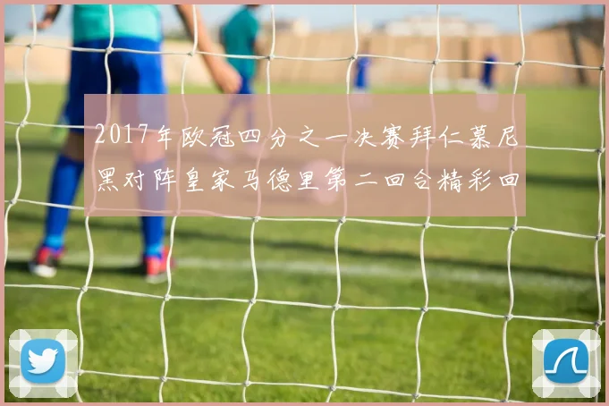 2017年欧冠四分之一决赛拜仁慕尼黑对阵皇家马德里第二回合精彩回顾