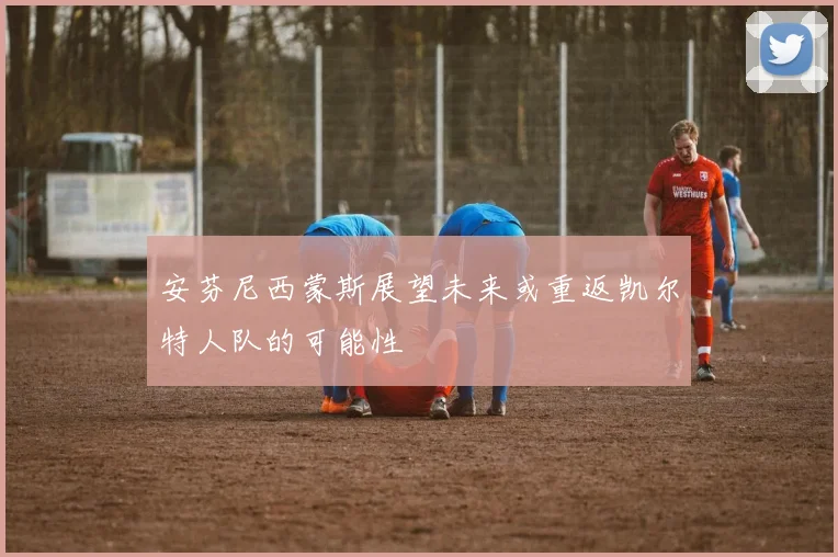 安芬尼西蒙斯展望未来或重返凯尔特人队的可能性