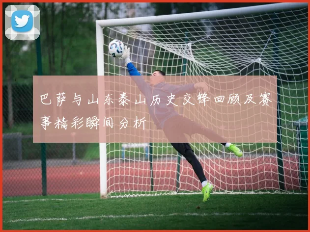 巴萨与山东泰山历史交锋回顾及赛事精彩瞬间分析