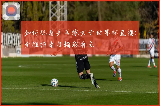 如何观看乒乓球女子世界杯直播：全程指南与精彩看点