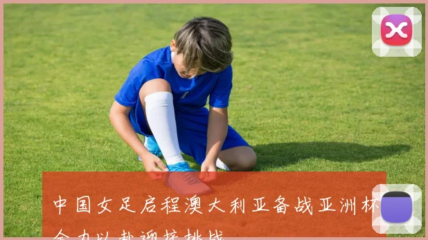中国女足启程澳大利亚备战亚洲杯全力以赴迎接挑战