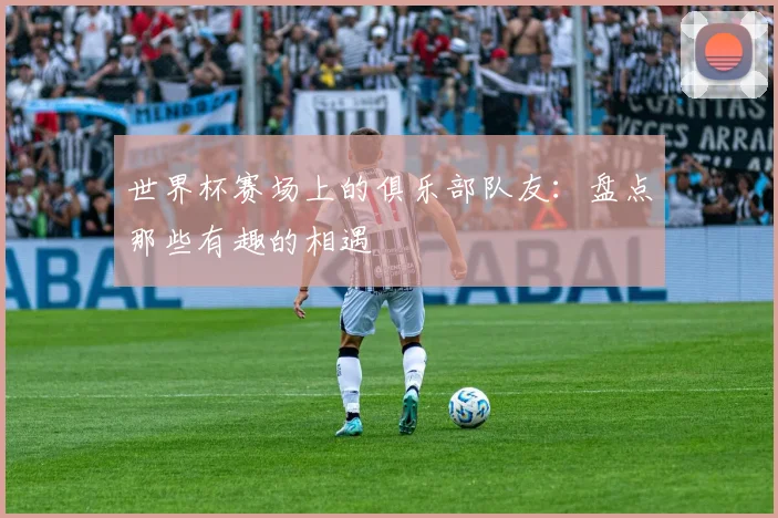 世界杯赛场上的俱乐部队友：盘点那些有趣的相遇