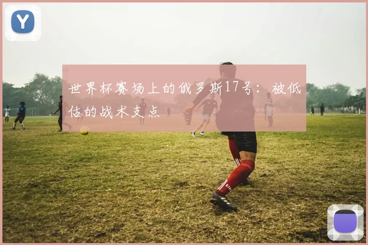 世界杯赛场上的俄罗斯17号：被低估的战术支点