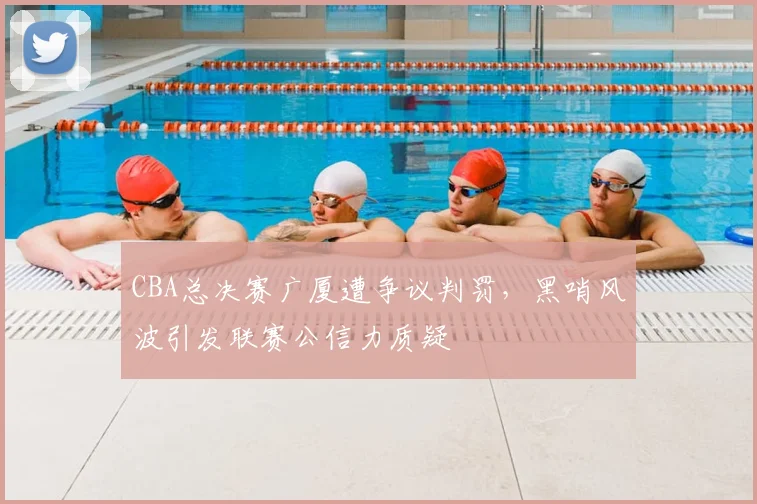 CBA总决赛广厦遭争议判罚,黑哨风波引发联赛公信力质疑