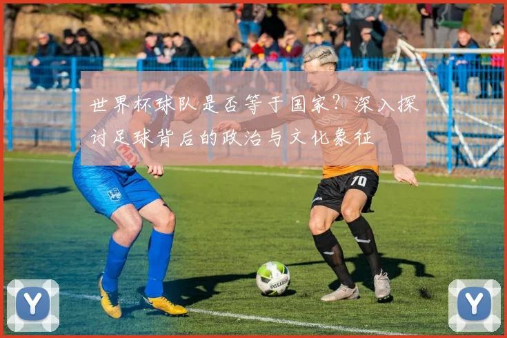 世界杯球队是否等于国家？深入探讨足球背后的政治与文化象征