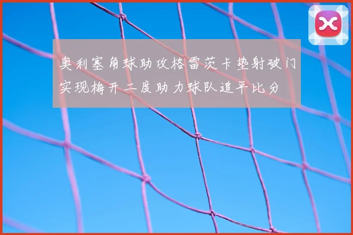 奥利塞角球助攻格雷茨卡垫射破门实现梅开二度助力球队追平比分