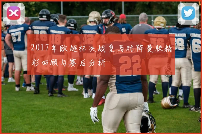 2017年欧超杯决战皇马对阵曼联精彩回顾与赛后分析