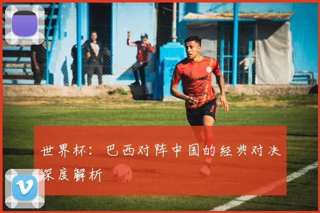 世界杯：巴西对阵中国的经典对决深度解析
