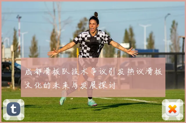 成都滑板队技术争议引发热议滑板文化的未来与发展探讨